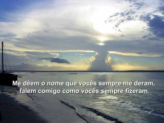 Me dêem o nome que vocês sempre me deram,Me dêem o nome que vocês sempre me deram,
falem comigo como vocês sempre fizeram.falem comigo como vocês sempre fizeram.
 