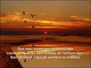 Que meu nome seja pronunciadoQue meu nome seja pronunciado
como sempre foi, sem ênfase de nenhum tipo.como sempre foi, sem ênfase de nenhum tipo.
Sem nenhum traço de sombra ou tristeza.Sem nenhum traço de sombra ou tristeza.
 