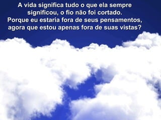 A vida significa tudo o que ela sempreA vida significa tudo o que ela sempre
significou, o fio não foi cortado.significou, o fio não foi cortado.
Porque eu estaria fora de seus pensamentos,Porque eu estaria fora de seus pensamentos,
agora que estou apenas fora de suas vistas?agora que estou apenas fora de suas vistas?
 