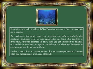Jesus sintetizou todo o código da Sua Doutrina no amor a Deus, ao próximo 
e a si mesmo. 
As modernas ciências da alma, que penetram na essência profunda das 
criaturas, fascinadas com as suas descobertas em torno dos conflitos e 
problemas, recorrem também ao amor, para que ele solucione os enigmas 
existenciais e erradique os agentes causadores dos distúrbios interiores e 
externos que aturdem a humanidade. 
Assim, o amor deve ser causa, meio e fim para o comportamento humano 
feliz, que desperta com anseios de plenitude. 
 