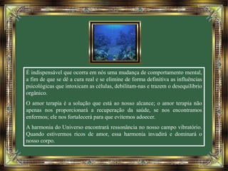 É indispensável que ocorra em nós uma mudança de comportamento mental, 
a fim de que se dê a cura real e se elimine de forma definitiva as influências 
psicológicas que intoxicam as células, debilitam-nas e trazem o desequilíbrio 
orgânico. 
O amor terapia é a solução que está ao nosso alcance; o amor terapia não 
apenas nos proporcionará a recuperação da saúde, se nos encontramos 
enfermos; ele nos fortalecerá para que evitemos adoecer. 
A harmonia do Universo encontrará ressonância no nosso campo vibratório. 
Quando estivermos ricos de amor, essa harmonia invadirá e dominará o 
nosso corpo. 
 