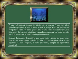 A cura real somente ocorrerá do interior para o exterior. A cura tem início 
quando o paciente se ama e passa a amar o seu próximo. O processo de 
recuperação tem o seu curso quando nós, de uma forma mais consciente, nos 
libertamos das paixões primitivas, elevando nossa mente e o nosso coração 
aos novos anseios e às lutas de autoaprimoramento. 
Quando buscarmos desenvolver um amor mais efetivo, um amor mais 
doação, um amor menos egocêntrico, um amor menos possessivo, a cura 
orgânica, a cura psíquica, a cura emocional, sempre se apresentará 
suscetível. 
 