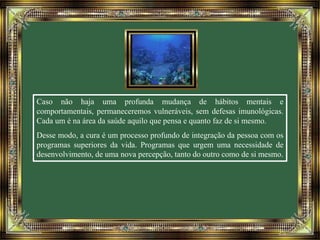 Caso não haja uma profunda mudança de hábitos mentais e 
comportamentais, permaneceremos vulneráveis, sem defesas imunológicas. 
Cada um é na área da saúde aquilo que pensa e quanto faz de si mesmo. 
Desse modo, a cura é um processo profundo de integração da pessoa com os 
programas superiores da vida. Programas que urgem uma necessidade de 
desenvolvimento, de uma nova percepção, tanto do outro como de si mesmo. 
 
