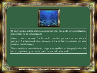 O amor sempre estará aberto à compaixão, mas não pode ser compadecido, 
esquecendo-se da solidariedade. 
Assim, curar ou curar-se é a forma de contribuir para o bem estar do seu 
próximo. A solidariedade abarca todos os seres, inclusive a natureza nas suas 
variadas manifestações. 
Nesta amplitude do sentimento, surge a necessidade da integração de cada 
um no organismo geral, sem a perda da sua individualidade. 
 