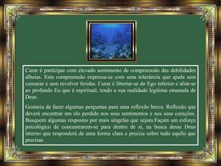 Curar é participar com elevado sentimento de compreensão das debilidades 
alheias. Esta compreensão expressa-se com uma tolerância que ajuda sem 
censurar e sem revolver feridas. Curar é libertar-se do Ego inferior e aliar-se 
ao profundo Eu que é espiritual, tendo a sua realidade legítima emanada de 
Deus. 
Gostaria de fazer algumas perguntas para uma reflexão breve. Reflexão que 
deverá encontrar um elo perdido nos seus sentimentos e nos seus corações. 
Busquem algumas respostas por mais singelas que sejam.Façam um esforço 
psicológico de concentrarem-se para dentro de si, na busca desse Deus 
interno que responderá de uma forma clara e precisa sobre tudo aquilo que 
precisas. 
 
