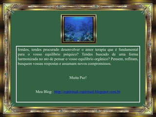 Irmãos, tendes procurado desenvolver o amor terapia que é fundamental 
para o vosso equilíbrio psíquico? Tendes buscado de uma forma 
harmonizada no ato de pensar o vosso equilíbrio orgânico? Pensem, reflitam, 
busquem vossas respostas e assumam novos compromissos. 
Muita Paz! 
Meu Blog: http://espiritual-espiritual.blogspot.com.br 
