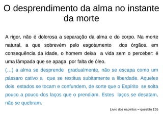 O desprendimento da alma no instante
da morte
A rigor, não é dolorosa a separação da alma e do corpo. Na morte
natural, a que sobrevém pelo esgotamento dos órgãos, em
consequência da idade, o homem deixa a vida sem o perceber: é
uma lâmpada que se apaga por falta de óleo.
(…) a alma se desprende gradualmente, não se escapa como um
pássaro cativo a que se restitua subitamente a liberdade. Aqueles
dois estados se tocam e confundem, de sorte que o Espírito se solta
pouco a pouco dos laços que o prendiam. Estes laços se desatam,
não se quebram.
Livro dos espíritos – questão 155
 