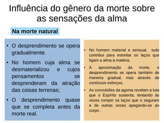 Influência do gênero da morte sobre
as sensações da alma
● O desprendimento se opera
gradualmente.
● No homem cuja alma se
desmaterializou e cujos
pensamentos se
desprenderam da atração
das coisas terrenas;
● O desprendimento quase
que se completa antes da
morte real.
● No homem material e sensual, tudo
contribui para estreitar os laços que
ligam a alma à matéria.
● À aproximação da morte, o
desprendimento se opera também de
maneira gradual, mas através de
contínuos esforços.
● As convulsões da agonia revelam a luta
que o Espírito sustenta, tentando às
vezes romper os laços que o seguram
e de outras vezes apegando-se ao
corpo .
Na morte natural
 