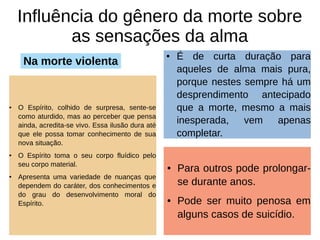 Influência do gênero da morte sobre
as sensações da alma
● O Espírito, colhido de surpresa, sente-se
como aturdido, mas ao perceber que pensa
ainda, acredita-se vivo. Essa ilusão dura até
que ele possa tomar conhecimento de sua
nova situação.
● O Espírito toma o seu corpo fluídico pelo
seu corpo material.
● Apresenta uma variedade de nuanças que
dependem do caráter, dos conhecimentos e
do grau do desenvolvimento moral do
Espírito.
● É de curta duração para
aqueles de alma mais pura,
porque nestes sempre há um
desprendimento antecipado
que a morte, mesmo a mais
inesperada, vem apenas
completar.
Na morte violenta
● Para outros pode prolongar-
se durante anos.
● Pode ser muito penosa em
alguns casos de suicídio.
 