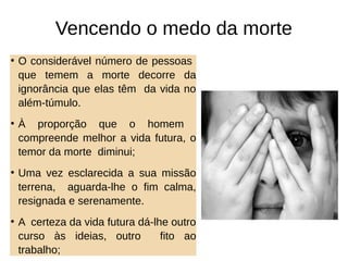 Vencendo o medo da morte
• O considerável número de pessoas
que temem a morte decorre da
ignorância que elas têm da vida no
além-túmulo.
• À proporção que o homem
compreende melhor a vida futura, o
temor da morte diminui;
• Uma vez esclarecida a sua missão
terrena, aguarda-lhe o fim calma,
resignada e serenamente.
• A certeza da vida futura dá-lhe outro
curso às ideias, outro fito ao
trabalho;
 