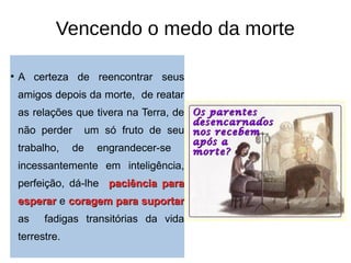 Vencendo o medo da morte
• A certeza de reencontrar seus
amigos depois da morte, de reatar
as relações que tivera na Terra, de
não perder um só fruto de seu
trabalho, de engrandecer-se
incessantemente em inteligência,
perfeição, dá-lhe paciência parapaciência para
esperaresperar e coragem para suportarcoragem para suportar
as fadigas transitórias da vida
terrestre.
 