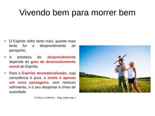 Vivendo bem para morrer bem
● O Espírito sofre tanto mais, quanto mais
lento for o desprendimento do
perispírito.
● A presteza do desprendimento
depende do grau de desenvolvimento
moral do Espírito.
● Para o Espírito desmaterializado, cuja
consciência é pura, a morte é apenas
um sono passageiro, sem nenhum
sofrimento, e o seu despertar é cheio de
suavidade.
O Céu e o Inferno – Seg. parte cap. I
 