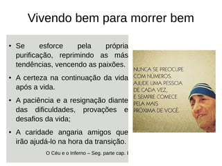 Vivendo bem para morrer bem
● Se esforce pela própria
purificação, reprimindo as más
tendências, vencendo as paixões.
● A certeza na continuação da vida
após a vida.
● A paciência e a resignação diante
das dificuldades, provações e
desafios da vida;
● A caridade angaria amigos que
irão ajudá-lo na hora da transição.
O Céu e o Inferno – Seg. parte cap. I
 