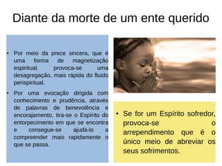 Diante da morte de um ente querido
● Por meio da prece sincera, que é
uma forma de magnetização
espiritual, provoca-se uma
desagregação, mais rápida do fluido
perispiritual.
● Por uma evocação dirigida com
conhecimento e prudência, através
de palavras de benevolência e
encorajamento, tira-se o Espírito do
entorpecimento em que se encontra
e consegue-se ajudá-lo a
compreender mais rapidamente o
que se passa.
● Se for um Espírito sofredor,
provoca-se o
arrependimento que é o
único meio de abreviar os
seus sofrimentos.
 
