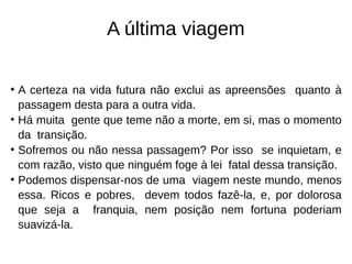 A última viagem
• A certeza na vida futura não exclui as apreensões quanto à
passagem desta para a outra vida.
• Há muita gente que teme não a morte, em si, mas o momento
da transição.
• Sofremos ou não nessa passagem? Por isso se inquietam, e
com razão, visto que ninguém foge à lei fatal dessa transição.
• Podemos dispensar-nos de uma viagem neste mundo, menos
essa. Ricos e pobres, devem todos fazê-la, e, por dolorosa
que seja a franquia, nem posição nem fortuna poderiam
suavizá-la.
 