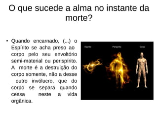 ● Quando encarnado, (...) o
Espírito se acha preso ao
corpo pelo seu envoltório
semi-material ou perispírito.
A morte é a destruição do
corpo somente, não a desse
outro invólucro, que do
corpo se separa quando
cessa neste a vida
orgânica.
O que sucede a alma no instante da
morte?
 