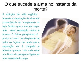 O que sucede a alma no instante da
morte?
A extinção da vida orgânica
acarreta a separação da alma em
conseqüência do rompimento do
laço fluídico que a une ao corpo,
mas essa separação nunca é
brusca. O fluido perispiritual só
pouco a pouco se desprende de
todos os órgãos, de sorte que a
separação só é completa e
absoluta quando não mais reste
um átomo do perispírito ligado ao
uma molécula do corpo.
 