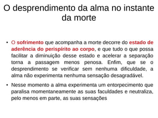 O desprendimento da alma no instante
da morte
● O sofrimento que acompanha a morte decorre do estado de
aderência do perispírito ao corpo, e que tudo o que possa
facilitar a diminuição desse estado e acelerar a separação
torna a passagem menos penosa. Enfim, que se o
desprendimento se verificar sem nenhuma dificuldade, a
alma não experimenta nenhuma sensação desagradável.
● Nesse momento a alma experimenta um entorpecimento que
paralisa momentaneamente as suas faculdades e neutraliza,
pelo menos em parte, as suas sensações
 
