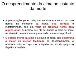 O desprendimento da alma no instante
da morte
● A perturbação pode, pois, ser considerada como um fato
normal no momento da morte. Sua duração é
indeterminada, pois ela varia de algumas horas para
alguns anos. À medida que ela se dissipa a alma se sente
na situação de um homem que acorda de um sono profundo.
● O estado moral da alma é a causa principal que determina
a maior ou menor facilidade de desprendimento. A
afinidade entre o corpo e o perispírito decorre do apego do
Espírito à matéria.
 