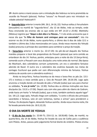 10
3º- Assim como o maná cessou com a introdução dos hebreus na terra prometida na
ocasião da Pessach (páscoa); Yeshua “cessou” na Pessach para nos introduzir na
cidade celestial! Haleluiah!!!
4 - Segunda-feira anterior à morte (Mt. 26:1, 14-16, 22): Yeshua voltou à Yerushalaim
(Jerusalém) na manhã de “segunda-feira”, dia 12 de Abibe, indo ao templo, onde
ficou ensinando (os ensinos são os que estão em MT 21:23 a 25:46). Matitiahu
(Mateus) registra que “daqui a dois dias é a Páscoa...”. E ele ainda acrescenta que é
nesse dia que “o Filho do homem será entregue para ser executado”. Isto iria
ocorrer no dia 14 de Abibe, numa quarta-feira, o último dos 6 dias de João 12:1 e
também o último dos 3 dias mencionados em Lucas. Ainda nesse mesmo dia Yehudá
(Judas) procurou o príncipe dos sacerdotes para combinar o preço da traição.
5 - Terça-feira anterior à morte (Lc. 22:17-19): Ao pôr-do-sol daquele dia Yeshua
mandou preparar o local dos preparativos da Pessach (páscoa) que seria comido ao
entardecer do dia 14. Yeshua, porém, antecipou para a noite do dia 13 (terça-feira),
comendo assim a Pessach com seus discípulos uma noite antes do normal. (Na época
do Mashiach, dois calendários corriam juntamente; um era o calendário farisaico
advindo de Bavel. O outro era o calendário dos essênios baseado nas metas de
contages Escritural que podia cair com diferenciação mínima do farisaico. Yeshua
selebrou de acordo com o calendário essênico.)
Ainda na terça-feira, Yeshua levantou-se da mesa e lavou-lhes os pés (Jo. 13:1-
17) e instituiu o novo centido para a Ceia de Pessach (Mt. 26:26-29). Logo após
anunciou a traição dando um bocado de pão a Yehudá (Judas) que saiu para chamar
os soldados, “e era já noite” (Jo. 13:30). Yeshua deu as últimas instruções aos Seus
discípulos (Jo. 13:31 a 17:26). Depois saiu com eles para além do ribeiro de Cedrom,
onde havia um horto “e Yehudá (Judas), que o traia, também conhecia aquele lugar”
(Jo. 18:1,2). Logo após, Yehudá chega com soldados, “a corte e oficiais dos principais
sacerdotes e fariseus, veio ali com lanternas, tochas e armas” para prenderem a
Yeshua. Os discípulos fogem, deixando Yeshua sozinho. Ainda nessa mesma noite, Ele
foi levado perante Anás (Jo. 18:3,12,13).
O DIA DA MORTE DE YESHUA
1 - O dia da Sua morte (Lc. 22:66-71; 23:6-12; Jo. 18:39,40): Cedo, de manhã, na
quarta-feira, dia 14 de Abibe, Yeshua foi levado da casa de Caifás para a audiência
com Pilatos. Antes, passou pelo julgamento formal diante do sinédrio. Pilatos enviou
 