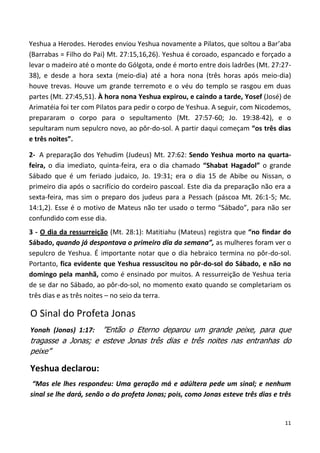 11
Yeshua a Herodes. Herodes enviou Yeshua novamente a Pilatos, que soltou a Bar’aba
(Barrabas = Filho do Pai) Mt. 27:15,16,26). Yeshua é coroado, espancado e forçado a
levar o madeiro até o monte do Gólgota, onde é morto entre dois ladrões (Mt. 27:27-
38), e desde a hora sexta (meio-dia) até a hora nona (três horas após meio-dia)
houve trevas. Houve um grande terremoto e o véu do templo se rasgou em duas
partes (Mt. 27:45,51). À hora nona Yeshua expirou, e caindo a tarde, Yosef (José) de
Arimatéia foi ter com Pilatos para pedir o corpo de Yeshua. A seguir, com Nicodemos,
prepararam o corpo para o sepultamento (Mt. 27:57-60; Jo. 19:38-42), e o
sepultaram num sepulcro novo, ao pôr-do-sol. A partir daqui começam “os três dias
e três noites”.
2- A preparação dos Yehudim (Judeus) Mt. 27:62: Sendo Yeshua morto na quarta-
feira, o dia imediato, quinta-feira, era o dia chamado “Shabat Hagadol” o grande
Sábado que é um feriado judaico, Jo. 19:31; era o dia 15 de Abibe ou Nissan, o
primeiro dia após o sacrifício do cordeiro pascoal. Este dia da preparação não era a
sexta-feira, mas sim o preparo dos judeus para a Pessach (páscoa Mt. 26:1-5; Mc.
14:1,2). Esse é o motivo de Mateus não ter usado o termo “Sábado”, para não ser
confundido com esse dia.
3 - O dia da ressurreição (Mt. 28:1): Matitiahu (Mateus) registra que “no findar do
Sábado, quando já despontava o primeiro dia da semana”, as mulheres foram ver o
sepulcro de Yeshua. É importante notar que o dia hebraico termina no pôr-do-sol.
Portanto, fica evidente que Yeshua ressuscitou no pôr-do-sol do Sábado, e não no
domingo pela manhã, como é ensinado por muitos. A ressurreição de Yeshua teria
de se dar no Sábado, ao pôr-do-sol, no momento exato quando se completariam os
três dias e as três noites – no seio da terra.
O Sinal do Profeta Jonas
Yonah (Jonas) 1:17: ”Então o Eterno deparou um grande peixe, para que
tragasse a Jonas; e esteve Jonas três dias e três noites nas entranhas do
peixe”
Yeshua declarou:
“Mas ele lhes respondeu: Uma geração má e adúltera pede um sinal; e nenhum
sinal se lhe dará, senão o do profeta Jonas; pois, como Jonas esteve três dias e três
 