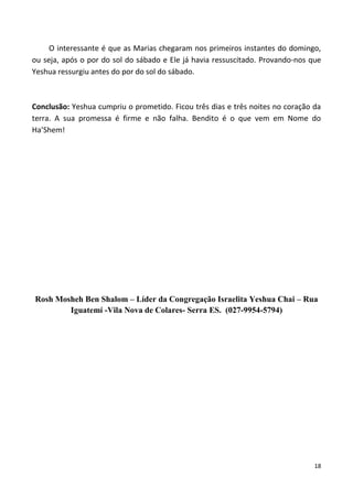 18
O interessante é que as Marias chegaram nos primeiros instantes do domingo,
ou seja, após o por do sol do sábado e Ele já havia ressuscitado. Provando-nos que
Yeshua ressurgiu antes do por do sol do sábado.
Conclusão: Yeshua cumpriu o prometido. Ficou três dias e três noites no coração da
terra. A sua promessa é firme e não falha. Bendito é o que vem em Nome do
Ha’Shem!
Rosh Mosheh Ben Shalom – Líder da Congregação Israelita Yeshua Chai – Rua
Iguatemí -Vila Nova de Colares- Serra ES. (027-9954-5794)
 