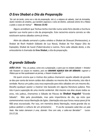 3
O Erev Shabat o Dia da Preparação
”Ao cair da tarde, como era o dia da preparação, isto é, a véspera do sábado, José de Arimatéia,
ilustre membro do sinédrio, que também esperava o reino de Elohim, cobrando ânimo foi a Pilatos
e pediu o corpo de Yeshua” Marcos 15:42
Alguns acreditam que Yeshua tenha morrido numa sexta feira devido a Escritura
apontar sua morte para o dia da preparação. Este raciocínio estaria correto se não
existissem outros sábados como já vimos.
Além do sábado semanal o judeu celebra o Shabat de Shavuot (Pentecostes), o
Shabat de Rosh Hodesh (Sábado de Lua Nova), Shabat de Yon Kippur (Dia da
Expiação), Shabat de Sucot (Tabernáculos) e outros. Para cada sábado deste, o dia
antecedente é chamado de Erev Shabat, o dia da preparação.
O grande Sábado
JOÃO 19:31 ”Ora, os judeus, como era a preparação, e para que no shabat (sábado = feriado)
não ficassem os corpos no madeiro, pois era GRANDE AQUELE DIA DE SÁBADO, rogaram a
Pilatos que se lhes quebrassem as pernas, e fossem tirados dali.”
Há quem ensina que o motivo dos judeus chamarem aquele sábado de grande
se deu por conta de terem caídos dois sábados no mesmo dia. No entanto, isto não é
verdade. Nunca um judeu usou essa expressão para dois sábados em um mesmo dia.
Desafio qualquer pastor a mostrar isto baseado em alguma literatura judaica. Pois
isto é pura suposição de uma mente ocidental. Até mesmo nos dias atuais todos os
anos, nós judeus, chamamos o Sábado de Páscoa de Shabat Hagadol “Grande
Sábado”. Não pela pluralidade, mas pela importância do dia, aja visto que
comemoramos nossa libertação do Egito. Libertação esta que livrou nosso povo já há
400 anos escravizado. Por isso, em memória desta libertação, neste grande dia os
judeus pediam a soltura de um prisioneiro: ”E era-lhe necessário soltar-lhes um pela
festa. Mas todos clamaram à uma, dizendo: Fora com este, e solta-nos Barrabás!” Lucas
23:17,18.
 