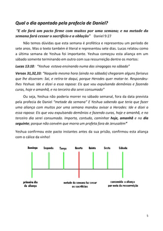 5
Qual o dia apontado pela profecia de Daniel?
“E ele fará um pacto firme com muitos por uma semana; e na metade da
semana fará cessar o sacrifício e a oblação” Daniel 9:27
Não temos dúvidas que esta semana é profética e representou um período de
sete anos. Mas o texto também é literal e representou sete dias. Lucas relatou como
a última semana de Yeshua foi importante. Yeshua começou esta aliança em um
sábado somente terminando em outro com sua ressurreição dentre os mortos:
Lucas 13:10: “Yeshua estava ensinando numa das sinagogas no sábado”
Versos 31,32,33: “Naquela mesma hora (ainda no sábado) chegaram alguns fariseus
que lhe disseram: Sai, e retira-te daqui, porque Herodes quer matar-te. Respondeu-
lhes Yeshua: Ide e dizei a essa raposa: Eis que vou expulsando demônios e fazendo
curas, hoje e amanhã, e no terceiro dia serei consumado”
Ou seja, Yeshua não poderia morrer no sábado semanal, fora da data prevista
pela profecia de Daniel “metade da semana” E Yeshua sabendo que teria que fazer
uma aliança com muitos por uma semana mandou avisar a Herodes: Ide e dizei a
essa raposa: Eis que vou expulsando demônios e fazendo curas, hoje e amanhã, e no
terceiro dia serei consumado. Importa, contudo, caminhar hoje, amanhã e no dia
seguinte; porque não convém que morra um profeta fora de Jerusalém”
Yeshua confirmou este pacto instantes antes da sua prisão, confirmou esta aliança
com o cálice da vinho!
 