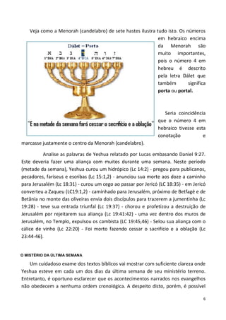 6
Veja como a Menorah (candelabro) de sete hastes ilustra tudo isto. Os números
em hebraico encima
da Menorah são
muito importantes,
pois o número 4 em
hebreu é descrito
pela letra Dálet que
também significa
porta ou portal.
Seria coincidência
que o número 4 em
hebraico tivesse esta
conotação e
marcasse justamente o centro da Menorah (candelabro).
Analise as palavras de Yeshua relatado por Lucas embasando Daniel 9:27.
Este deveria fazer uma aliança com muitos durante uma semana. Neste período
(metade da semana), Yeshua curou um hidrópico (Lc 14:2) - pregou para publicanos,
pecadores, fariseus e escribas (Lc 15:1,2) - anunciou sua morte aos doze a caminho
para Jerusalém (Lc 18:31) - curou um cego ao passar por Jericó (LC 18:35) - em Jericó
converteu a Zaqueu (LC19:1,2) - caminhado para Jerusalém, próximo de Betfagé e de
Betânia no monte das oliveiras envia dois discípulos para trazerem a jumentinha (Lc
19:28) - teve sua entrada triunfal (Lc 19:37) - chorou e profetizou a destruição de
Jerusalém por rejeitarem sua aliança (Lc 19:41:42) - uma vez dentro dos muros de
Jerusalém, no Templo, expulsou os cambista (LC 19:45,46) - Selou sua aliança com o
cálice de vinho (Lc 22:20) - Foi morto fazendo cessar o sacrifício e a oblação (Lc
23:44-46).
O MISTÉRIO DA ÚLTIMA SEMANA
Um cuidadoso exame dos textos bíblicos vai mostrar com suficiente clareza onde
Yeshua esteve em cada um dos dias da última semana de seu ministério terreno.
Entretanto, é oportuno esclarecer que os acontecimentos narrados nos evangelhos
não obedecem a nenhuma ordem cronológica. A despeito disto, porém, é possível
 
