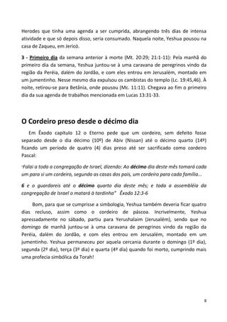 8
Herodes que tinha uma agenda a ser cumprida, abrangendo três dias de intensa
atividade e que só depois disso, seria consumado. Naquela noite, Yeshua pousou na
casa de Zaqueu, em Jericó.
3 - Primeiro dia da semana anterior à morte (Mt. 20:29; 21:1-11): Pela manhã do
primeiro dia da semana, Yeshua juntou-se à uma caravana de peregrinos vindo da
região da Peréia, dalém do Jordão, e com eles entrou em Jerusalém, montado em
um jumentinho. Nesse mesmo dia expulsou os cambistas do templo (Lc. 19:45,46). À
noite, retirou-se para Betânia, onde pousou (Mc. 11:11). Chegava ao fim o primeiro
dia da sua agenda de trabalhos mencionada em Lucas 13:31-33.
O Cordeiro preso desde o décimo dia
Em Êxodo capítulo 12 o Eterno pede que um cordeiro, sem defeito fosse
separado desde o dia décimo (10º) de Abiv (Nissan) até o décimo quarto (14º)
ficando um período de quatro (4) dias preso até ser sacrificado como cordeiro
Pascal:
”Falai a toda a congregação de Israel, dizendo: Ao décimo dia deste mês tomará cada
um para si um cordeiro, segundo as casas dos pais, um cordeiro para cada família...
6 e o guardareis até o décimo quarto dia deste mês; e toda a assembléia da
congregação de Israel o matará à tardinha” Êxodo 12:3-6
Bom, para que se cumprisse a simbologia, Yeshua também deveria ficar quatro
dias recluso, assim como o cordeiro de páscoa. Incrivelmente, Yeshua
apressadamente no sábado, partiu para Yerushalaim (Jerusalém), sendo que no
domingo de manhã juntou-se à uma caravana de peregrinos vindo da região da
Peréia, dalém do Jordão, e com eles entrou em Jerusalém, montado em um
jumentinho. Yeshua permaneceu por aquela cercania durante o domingo (1º dia),
segunda (2º dia), terça (3º dia) e quarta (4º dia) quando foi morto, cumprindo mais
uma profecia simbólica da Torah!
 