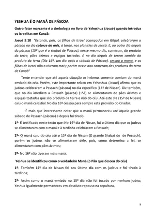 9
YESHUA É O MANÁ DE PÁSCOA
Outro fator marcante é a simbologia no livro de Yehoshua (Josué) quando introduz
os Israelitas em Canaã:
Josué 5:10 “Estando, pois, os filhos de Israel acampados em Gilgal, celebraram a
páscoa no dia catorze do mês, à tarde, nas planícies de Jericó. E, ao outro dia depois
da páscoa (15º que é o shabat de Páscoa), nesse mesmo dia, comeram, do produto
da terra, pães ázimos e espigas tostadas. E no dia depois de terem comido do
produto da terra (Dia 16ª, um dia após o sábado de Páscoa), cessou o maná, e os
filhos de Israel não o tiveram mais; porém nesse ano comeram dos produtos da terra
de Canaã”
Tente entender que até aquela situação os hebreus somente comiam do maná
enviado do céu. Porém, este importante relato em Yehoshua (Josué) afirma que os
judeus celebraram a Pessach (páscoa) no dia específico (14º de Nissan). Diz também,
que no dia imediato a Pessach (páscoa) (15º) se alimentaram de pães ázimos e
espigas tostadas que são produto da terra e não do céu. Até este dia (15º de Nissan)
caiu o maná celestial. No dia 16º cessou para sempre esta provisão do Criador.
É mais que interessante notar que o maná permaneceu até aquele grande
sábado de Pessach (páscoa) e depois foi tirado.
1º- É testificado neste texto que: No 14º dia de Nissan, foi o último dia que os judeus
se alimentaram com o maná e à tardinha celebraram a Pessach;
2º- O maná caiu do céu até o 15º dia de Nissan (O grande Shabat de de Pessach),
porém os judeus não se alimentaram dele, pois, como determina a lei, se
alimentaram com pães ázimos;
3º- No 16º não tiveram mais maná.
Yeshua se identificou como o verdadeiro Maná (o Pão que desceu do céu)
1º- Também 14º dia de Nissan foi seu último dia com os judeus e foi tirado à
tardinha;
2º- Assim como o maná enviado no 15º dia não foi tocado por nenhum judeu;
Yeshua igualmente permaneceu em absoluto repouso na sepultura.
 
