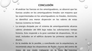 CONCLUSIÓN
• Al analizar las fuerzas en los amortiguadores, se observó que las
fuerzas axiales en los amortiguadores lineales son mayores que
las experimentadas en los amortiguadores no lineales. Asimismo,
se identificó una menor dispersión en los valores de estas
fuerzas (sistema no lineal).
• La energía disipada por el sistema de amortiguamiento alcanza
valores alrededor del 80% bajo todas las solicitaciones tiempo
historia. Esto responde a la gran cantidad de dispositivos, 56 en
total, incluidos en el edificio durante las primeras opciones de
diseño.
• En la medida de lo posible, y conciliando con la arquitectura, se
recomienda alejar los dispositivos de fluido-viscoso del centro de
masa; de ese modo trabajarán en la zona de máximas
 