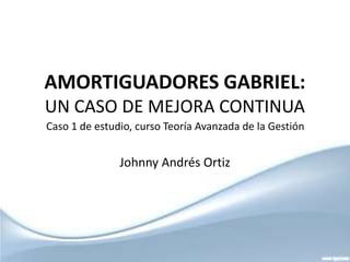 AMORTIGUADORES GABRIEL:
UN CASO DE MEJORA CONTINUA
Caso 1 de estudio, curso Teoría Avanzada de la Gestión


               Johnny Andrés Ortiz
 