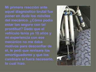 Mi primera reacción ante aquel diagnóstico brutal fue poner en duda los móviles del mecánico. ¿Cómo podía estar tan seguro con tal prontitud? Dado que el vehículo tenía ya 10 años y mi experiencia con ese mecánico no me daba motivos para desconfiar de él, le pedí que revisara los amortiguadores y que los cambiara si fuera necesario, lo cual hizo.  