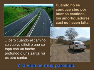 Cuando no se conduce sino por buenos caminos, los amortiguadores casi no hacen falta;   … pero cuando el camino se vuelve difícil o uno se topa con un bache profundo o una zanja, ya es otro cantar.  Y la vida es muy parecida.   