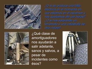 ¿O si se produce una falla eléctrica en el momento en que estamos en el ascensor y nos quedamos ahí por horas? ¿O si nos sorprende un terremoto o una catástrofe de otra índole?   ¿Qué clase de  amortiguadores  nos ayudarán a salir adelante, sanos y salvos, a pesar de incidentes como ésos?  