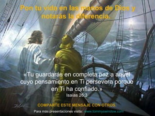   Pon tu vida en las manos de Dios y notarás la diferencia.  COMPARTE ESTE MENSAJE CON OTROS. «Tu guardar ás en completa paz a aquel cuyo pensamiento en Ti persevera porque en Ti ha confiado. » Isaías 26:3 Para m á s presentaciones visita: www.tommyswindow.com    