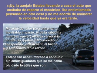 «¡Uy, la zanja!» Estaba llevando a casa el auto que acababa de reparar el mecánico. Iba ensimismado pensando en otra cosa y no me acordé de aminorar la velocidad hasta que ya era tarde.   Me armé de valor para enfrentar el inevitable impacto: el de la rabadilla contra el suelo y el de la carrocería contra las ruedas. Pero sucedió lo inesperado: casi ni sentí el bache. ¡El mecánico tenía razón!   Estaba tan acostumbrado a conducir sin amortiguadores que se me había olvidado lo útiles que son.   