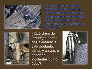 ¿O si se produce una falla eléctrica en el momento en que estamos en el ascensor y nos quedamos ahí por horas? ¿O si nos sorprende un terremoto o una catástrofe de otra índole?   ¿Qué clase de  amortiguadores  nos ayudarán a salir adelante, sanos y salvos, a pesar de incidentes como ésos?  