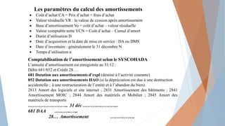 Les paramètres du calcul des amortissements
 Coût d’achat CA = Prix d’achat + frais d’achat
 Valeur résiduelle VR : la valeur de cession après amortissement
 Base d’amortissement Vo = coût d’achat – valeur résiduelle
 Valeur comptable nette VCN = Coût d’achat – Cumul d’amort
 Durée d’utilisation D
 Date d’acquisition et la date de mise en service : DA ou DMS
 Date d’inventaire : généralement le 31 décembre N
 Temps d’utilisation n
Comptabilisation de l’amortissement selon le SYSCOHADA
L’annuité d’amortissement est enregistrée au 31/12 :
Débit 681/852 et Crédit 28 …
681 Dotation aux amortissements d’expl (destiné à l’activité courante)
852 Dotation aux amortissements HAO (si la dépréciation est due à une destruction
accidentelle ; à une restructuration de l’entité et à l’abandon du bien).
2813 Amort des logiciels et site internet ; 2831 Amortissement des bâtiments ; 2841
Amortissement MOIC ; 2844 Amort des matériels et Mobilier ; 2845 Amort des
matériels de transports
…………………….. 31 déc …………………..
681 DAA ………..…..
28… Amortissement …………….
 