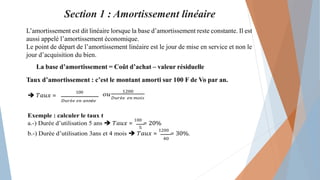 Section 1 : Amortissement linéaire
L’amortissement est dit linéaire lorsque la base d’amortissement reste constante. Il est
aussi appelé l’amortissement économique.
Le point de départ de l’amortissement linéaire est le jour de mise en service et non le
jour d’acquisition du bien.
La base d’amortissement = Coût d’achat – valeur résiduelle
Taux d’amortissement : c’est le montant amorti sur 100 F de Vo par an.
 𝑇𝑎𝑢𝑥 =
100
𝐷𝑢𝑟é𝑒 𝑒𝑛 𝑎𝑛𝑛é𝑒
𝑜𝑢
1200
𝐷𝑢𝑟é𝑒 𝑒𝑛 𝑚𝑜𝑖𝑠
Exemple : calculer le taux t
a.-) Durée d’utilisation 5 ans  𝑇𝑎𝑢𝑥 =
100
= 20%
5
b.-) Durée d’utilisation 3ans et 4 mois  𝑇𝑎𝑢𝑥 =
1200
= 30%.
40
 