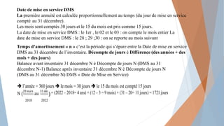 Date de mise en service DMS
La première annuité est calculée proportionnellement au temps (du jour de mise en service
compté au 31 décembre).
Les mois sont comptés 30 jours et le 15 du mois est pris comme 15 jours.
La date de mise en service DMS : le 1er , le 02 et le 03 : on compte le mois entier La
date de mise en service DMS : le 28 ; 29 ;30 : on se reporte au mois suivant
Temps d’amortissement « n » c’est la période qui s’épare entre la Date de mise en service
DMS au 31 décembre de l’inventaire. Décompte de jours è Différence (des années + des
mois + des jours)
Balance avant inventaire 31 décembre N è Décompte de jours N (DMS au 31
décembre N-1) Balance après inventaire 31 décembre N è Décompte de jours N
(DMS au 31 décembre N) DMS « Date de Mise en Service)
 l’année = 360 jours  le mois = 30 jours  le 15 du mois est compté 15 jours
N (
20mars
au
31déc = (2022 – 2018= 4 ans) + (12 – 3 = 9 mois) + (31 – 20= 11 jours) = 1721 jours
2018 2022
)
 