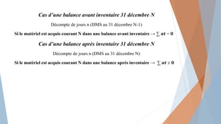 Cas d’une balance avant inventaire 31 décembre N
Décompte de jours n (DMS au 31 décembre N-1)
Si le matériel est acquis courant N dans une balance avant inventaire → ∑ 𝒂𝒕 = 𝟎
Cas d’une balance après inventaire 31 décembre N
Décompte de jours n (DMS au 31 décembre N)
Si le matériel est acquis courant N dans une balance après inventaire → ∑ 𝒂𝒕 ≠ 𝟎
 