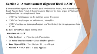 Section 2 : Amortissement dégressif fiscal « ADF »
L’amortissement dégressif est autorisé par l’administration fiscale, d’où l’amortissement
fiscal. Peuvent faire l’objet de l’amortissement dégressif les biens acquis à l’état neuf et
dont la durée de vie est supérieure à 3 ans.
• L’ADF ne s’applique pas sur des matériels acquis d’occasion
• L’ADF ne s’applique pas sur les bâtiments, immeubles
• L’ADF s’applique sur des matériels acquis neuf dont la durée de vie supérieure ou égale
à 3 ans.
La durée de vie D doit être un nombre entier
Mécanisme de l’ADF
• Point de départ : le 1er jour du mois d’acquisition
• La Base d’amortissement : VCN au début de période
• Taux Dégressif TD = Taux Linéaire TL x coefficient
• Annuité N = VCN de N-1 x Taux Appliqué
 