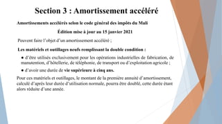 Section 3 : Amortissement accéléré
Amortissements accélérés selon le code général des impôts du Mali
Édition mise à jour au 15 janvier 2021
Peuvent faire l’objet d’un amortissement accéléré ;
Les matériels et outillages neufs remplissant la double condition :
● d’être utilisés exclusivement pour les opérations industrielles de fabrication, de
manutention, d’hôtellerie, de téléphonie, de transport ou d’exploitation agricole ;
● d’avoir une durée de vie supérieure à cinq ans.
Pour ces matériels et outillages, le montant de la première annuité d’amortissement,
calculé d’après leur durée d’utilisation normale, pourra être doublé, cette durée étant
alors réduite d’une année.
 