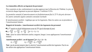 Les immeubles affectés au logement du personnel :
Être construits en dur, conformément à un plan approuvé par la Direction de l’Habitat. Le prix de
revient de chaque logement ne pouvant dépasser 9 millions F CFA.
La première annuité d’amortissement est forfaitairement fixé à 25 % du prix devient :
les autres annuités égales annuité constante normale
L’amortissement accéléré s’applique que sur les logements. Dans les autres cas on procédera à
l’amortissement linéaire.
Rappels de formules : Amortissement accéléré des logements du personnel
Note : pour les autres bâtiments (atelier, magasin, hangar ) nous appliquerons l’amortissement
linéaire.
➔la 1ère
annuité est calculé forfaitairement au taux de 25% (pas de décompte de jours)
➔A A A
Amortissement accéléré : cas de logement ∑at = A1 + A2 + A3
Note : pas de prorata temporis dans le calcul de l’amortissement accéléré des logements. Pour le cas
des ateliers nous appliquerons l’amortissement linéaire.
 