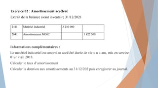 Exercice 02 : Amortissement accéléré
Extrait de la balance avant inventaire 31/12/2021
Informations complémentaires :
Le matériel industriel est amorti en accéléré durée de vie « n » ans, mis en service
01er avril 2018.
Calculer le taux d’amortissement
Calculer la dotation aux amortissements au 31/12/202 puis enregistrer au journal.
2411 Matériel industriel 3 240 000
2841 Amortissement MOIC 1 822 500
 