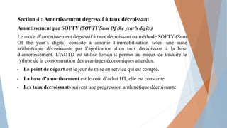 Section 4 : Amortissement dégressif à taux décroissant
Amortissement par SOFTY (SOFTY Sum Of the year’s digits)
Le mode d’amortissement dégressif à taux décroissant ou méthode SOFTY (Sum
Of the year’s digits) consiste à amortir l’immobilisation selon une suite
arithmétique décroissante par l’application d’un taux décroissant à la base
d’amortissement. L’ADTD est utilisé lorsqu’il permet au mieux de traduire le
rythme de la consommation des avantages économiques attendus.
• Le point de départ est le jour de mise en service qui est compté.
• La base d’amortissement est le coût d’achat HT, elle est constante
• Les taux décroissants suivent une progression arithmétique décroissante
 