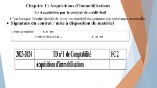C’est lorsque l’entité décide de louer un matériel moyennant une redevance mensuelle.
 Signature du contrat / mise à disposition du matériel
4.- Acquisition par le contrat de crédit-bail
Débit : 24 Matériel C At HT
Crédit 173 D.L.A.C.B … C At HT
2023-2024 TDn°1 deComptabilité FC2
Acquisitionsd’immobilisations
Chapitre 1 : Acquisitions d’immobilisations
 