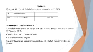 Exercices
Exercice 01 : Extrait de la balance avant inventaire 31/12/2020
Informations complémentaires :
Le matériel industriel est amorti en SOFTY durée de vie 5 ans, mis en service
01er janvier 2017.
Calculer les 5 taux d’amortissement
Calculer la valeur d’origine
Calculer la dotation aux amortissements au 31/12/2020 puis enregistrer au
journal.
2411 Matériel industriel ……………
2841 Amortissement MOIC 4 003 200
 